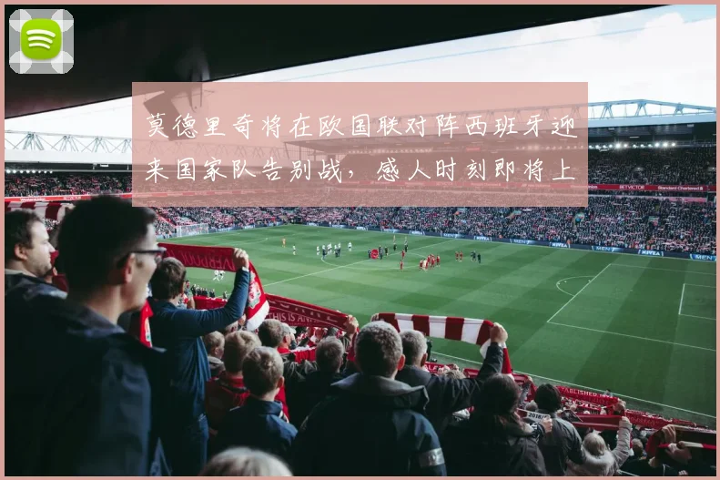 莫德里奇将在欧国联对阵西班牙迎来国家队告别战，感人时刻即将上演