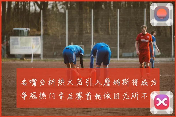 名嘴分析热火若引入詹姆斯将成为争冠热门季后赛首轮依旧无所不能
