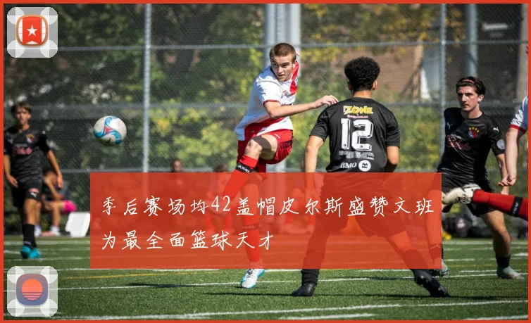 季后赛场均42盖帽皮尔斯盛赞文班为最全面篮球天才