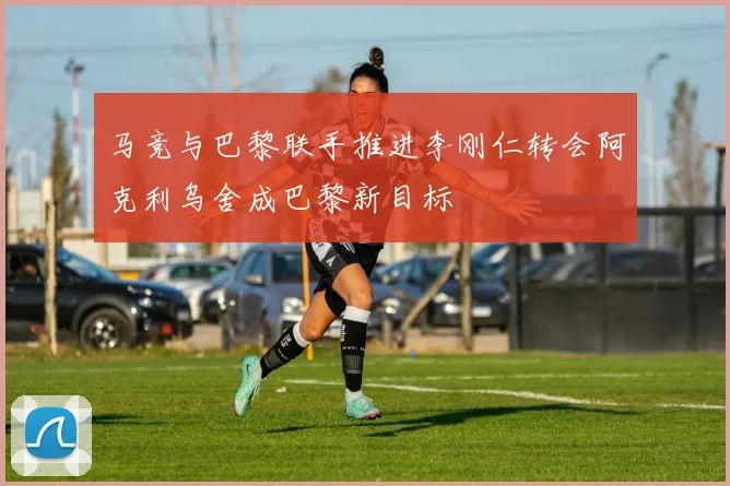 马竞与巴黎联手推进李刚仁转会阿克利乌舍成巴黎新目标