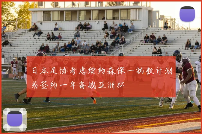 日本足协考虑续约森保一执教计划或签约一年备战亚洲杯