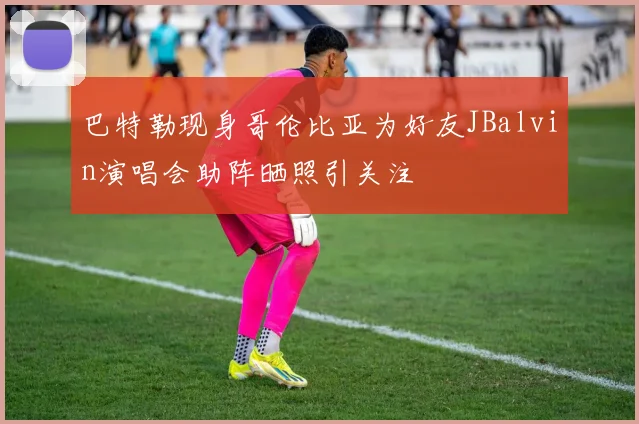 巴特勒现身哥伦比亚为好友JBalvin演唱会助阵晒照引关注