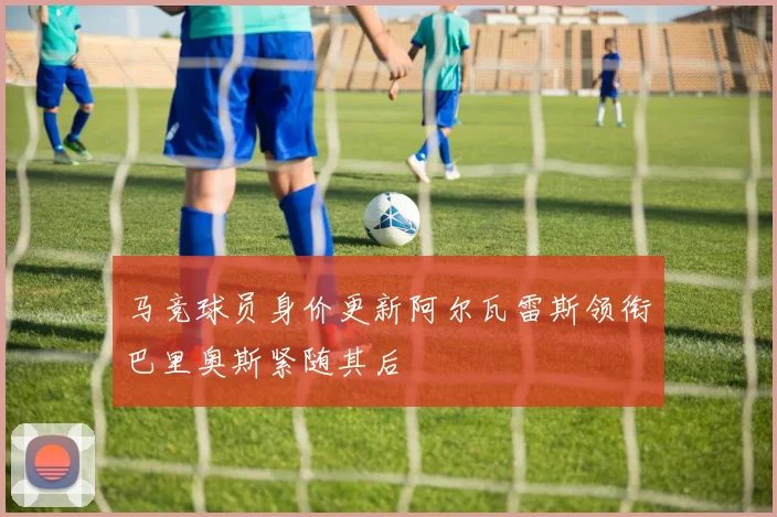 马竞球员身价更新阿尔瓦雷斯领衔巴里奥斯紧随其后