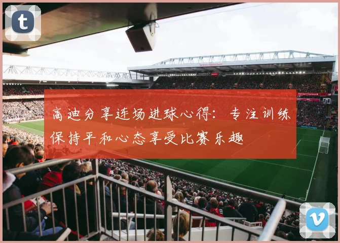 高迪分享连场进球心得：专注训练保持平和心态享受比赛乐趣
