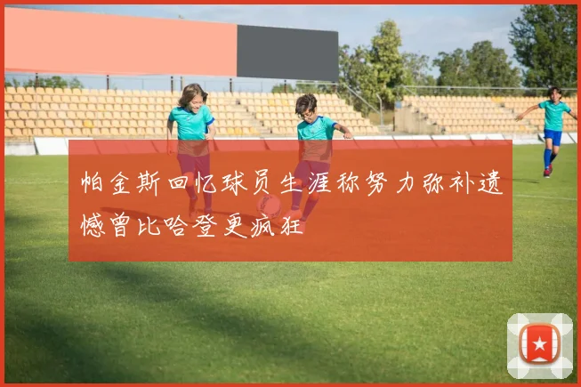 帕金斯回忆球员生涯称努力弥补遗憾曾比哈登更疯狂