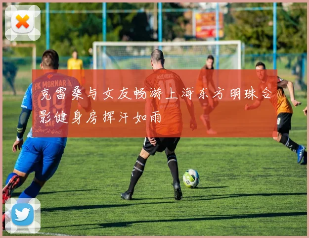 克雷桑与女友畅游上海东方明珠合影健身房挥汗如雨
