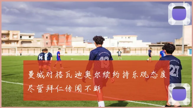 曼城对格瓦迪奥尔续约持乐观态度尽管拜仁传闻不断