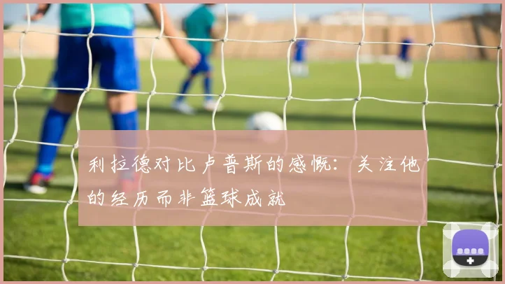 利拉德对比卢普斯的感慨：关注他的经历而非篮球成就