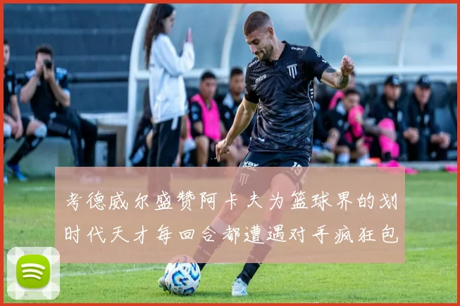 考德威尔盛赞阿卡夫为篮球界的划时代天才每回合都遭遇对手疯狂包夹挑战